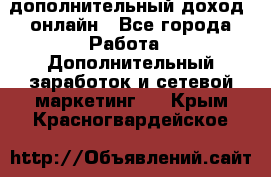 дополнительный доход  онлайн - Все города Работа » Дополнительный заработок и сетевой маркетинг   . Крым,Красногвардейское